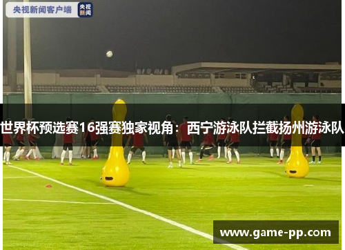 世界杯预选赛16强赛独家视角：西宁游泳队拦截扬州游泳队