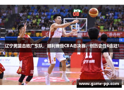 辽宁男篮击败广东队，顺利晋级CBA总决赛，创历史性6连冠！